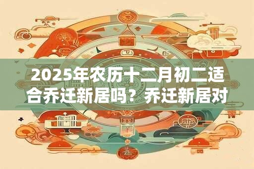 2025年农历十二月初二适合乔迁新居吗?乔迁新居对联 2025年农历十二月初二适合乔迁新居吗?乔迁新居对联
