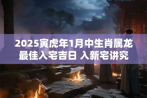 2025寅虎年1月中生肖属龙最佳入宅吉日 入新宅讲究