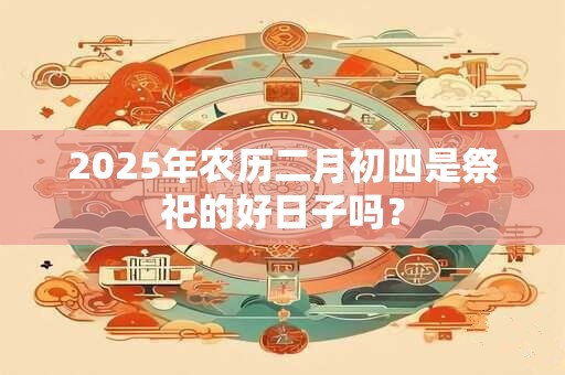 2025年农历二月初四是祭祀的好日子吗？
