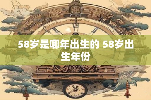 58岁是哪年出生的 58岁出生年份 58岁是哪年出生的 58岁出生年份