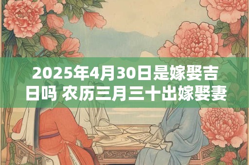 2025年4月30日是嫁娶吉日吗 农历三月三十出嫁娶妻如何 2025年4月30日是嫁娶吉日吗 农历三月三十出嫁娶妻如何