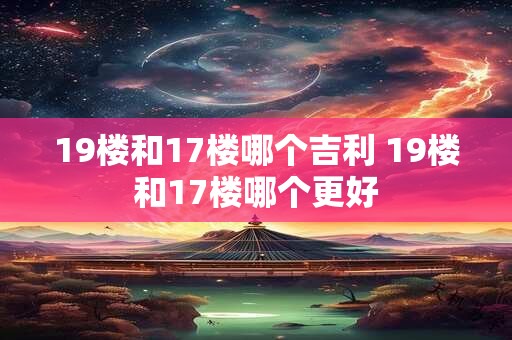 19楼和17楼哪个吉利 19楼和17楼哪个更好