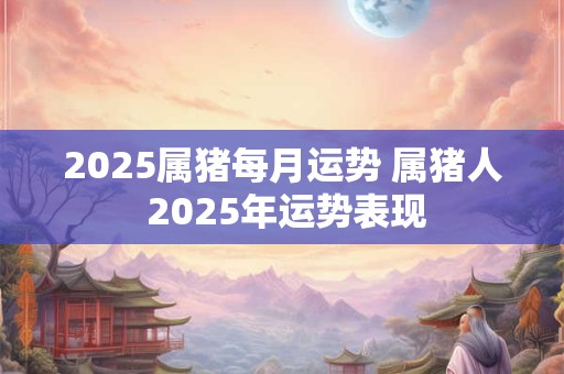 2025属猪每月运势 属猪人 2025年运势表现