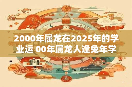 2000年属龙在2025年的学业运 00年属龙人逢兔年学习好不好 2000年属龙在2025年的学业运 00年属龙人逢兔年学习好不好