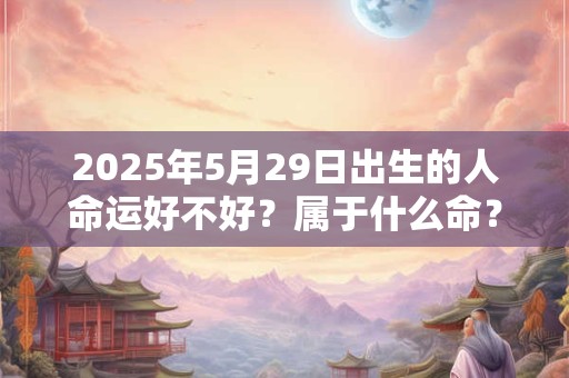 2025年5月29日出生的人命运好不好？属于什么命？