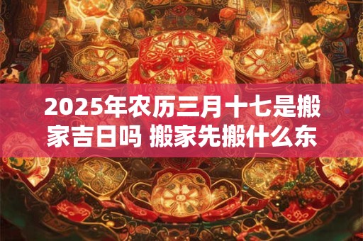 2025年农历三月十七是搬家吉日吗 搬家先搬什么东西进去最好