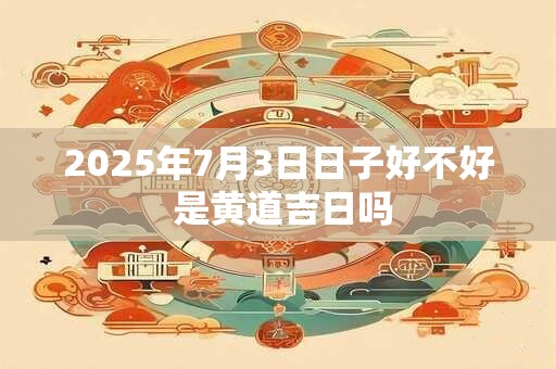 2025年7月3日日子好不好 是黄道吉日吗