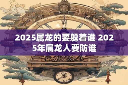 2025属龙的要躲着谁 2025年属龙人要防谁
