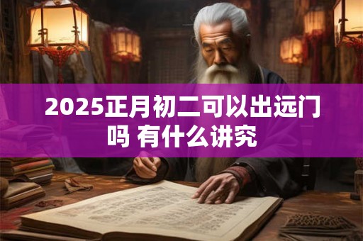 2025正月初二可以出远门吗 有什么讲究