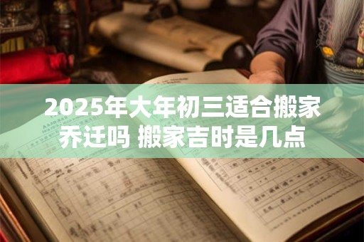 2026年大年初三适合搬家乔迁吗 搬家吉时是几点
