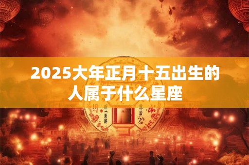 2025大年正月十五出生的人属于什么星座