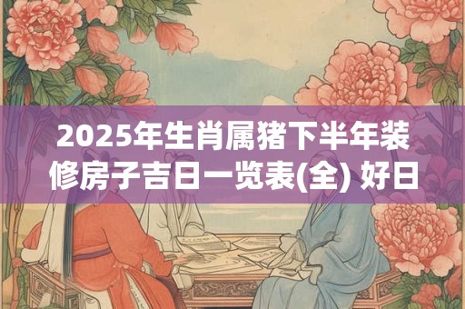 2025年生肖属猪下半年装修房子吉日一览表(全) 好日子分析