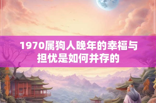 1970属狗人晚年的幸福与担忧是如何并存的 1970属狗人晚年的幸福与担忧是如何并存的