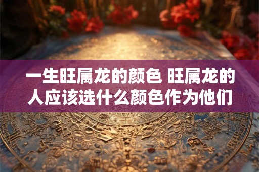 一生旺属龙的颜色 旺属龙的人应该选什么颜色作为他们一生幸运的色彩