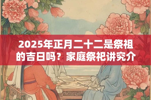 2025年正月二十二是祭祖的吉日吗？家庭祭祀讲究介绍
