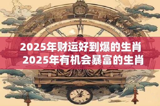 2025年财运好到爆的生肖  2025年有机会暴富的生肖
