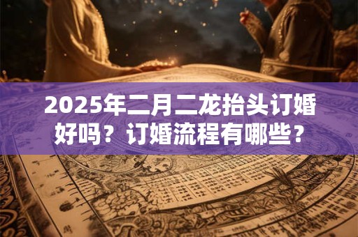 2025年二月二龙抬头订婚好吗?订婚流程有哪些? 2025年二月二龙抬头订婚好吗?订婚流程有哪些?