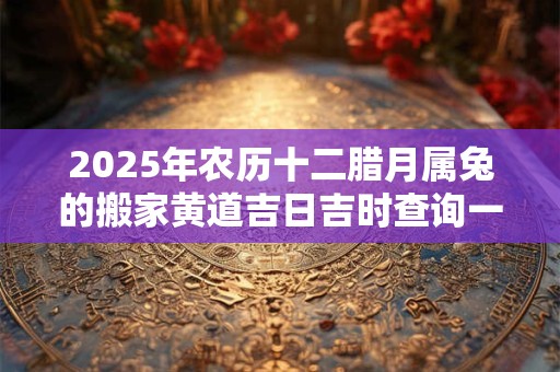 2025年农历十二腊月属兔的搬家黄道吉日吉时查询一览表