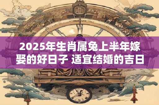 2025年生肖属兔上半年嫁娶的好日子 适宜结婚的吉日