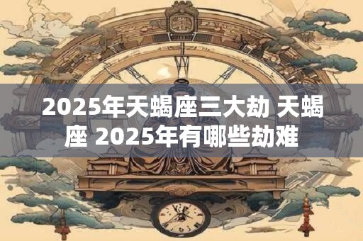 2025年天蝎座三大劫 天蝎座 2025年有哪些劫难