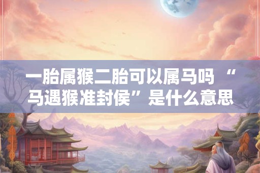一胎属猴二胎可以属马吗 “马遇猴准封侯”是什么意思 一胎属猴二胎可以属马吗 “马遇猴准封侯”是什么意思