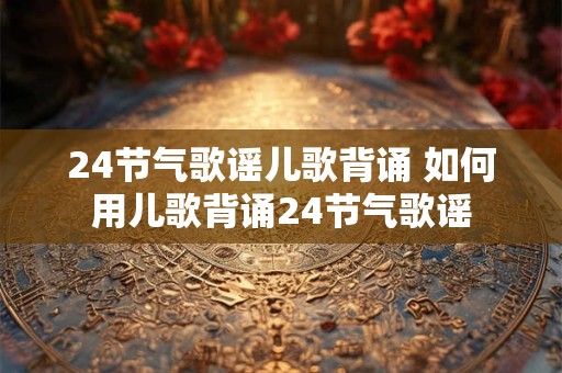 24节气歌谣儿歌背诵 如何用儿歌背诵24节气歌谣 24节气歌谣儿歌背诵 如何用儿歌背诵24节气歌谣