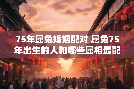 75年属兔婚姻配对 属兔75年出生的人和哪些属相最配对
