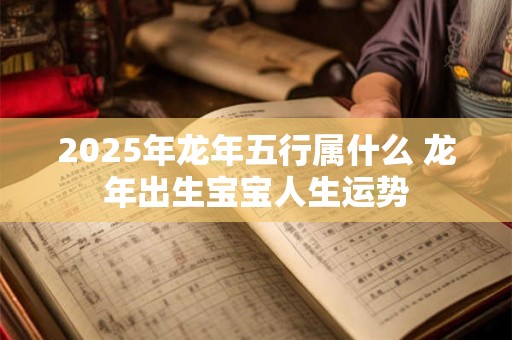 2025年龙年五行属什么 龙年出生宝宝人生运势