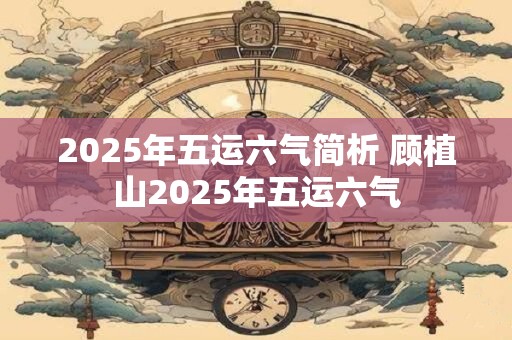 2025年五运六气简析 顾植山2025年五运六气 2025年五运六气简析 顾植山2025年五运六气