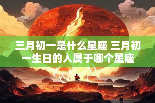 三月初一是什么星座 三月初一生日的人属于哪个星座