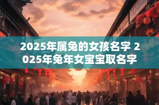 2025年属兔的女孩名字 2025年兔年女宝宝取名字 2025年属兔的女孩名字 2025年兔年女宝宝取名字