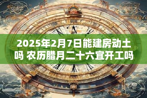 2025年2月7日能建房动土吗 农历腊月二十六宜开工吗