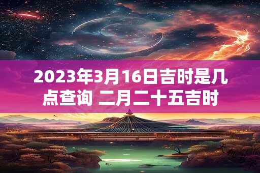2023年3月16日吉时是几点查询 二月二十五吉时