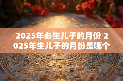 2025年必生儿子的月份 2025年生儿子的月份是哪个