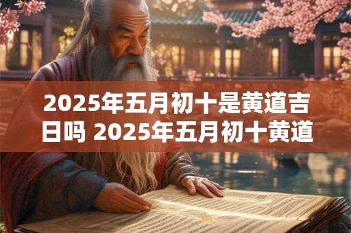 2025年五月初十是黄道吉日吗 2025年五月初十黄道吉日否 2025年五月初十是黄道吉日吗 2025年五月初十黄道吉日否