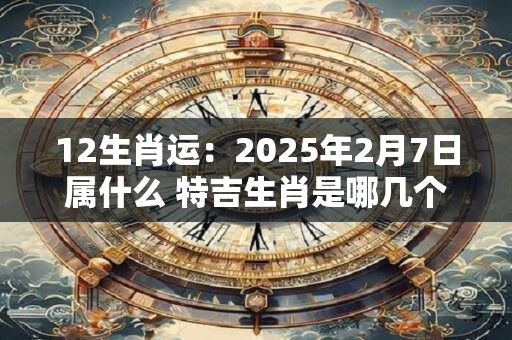 12生肖运:2025年2月7日属什么 特吉生肖是哪几个 12生肖运:2025年2月7日属什么 特吉生肖是哪几个
