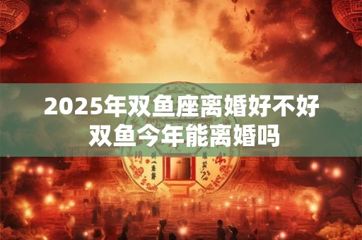 2026年双鱼座离婚好不好 双鱼今年能离婚吗 2026年双鱼座离婚好不好 双鱼今年能离婚吗
