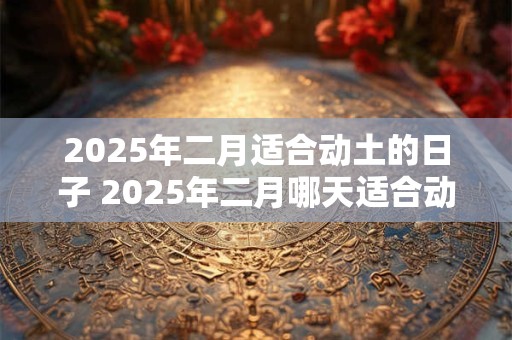 2025年二月适合动土的日子 2025年二月哪天适合动土