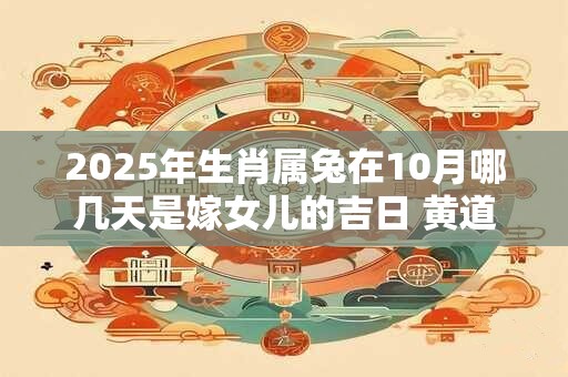2025年生肖属兔在10月哪几天是嫁女儿的吉日 黄道日子查询