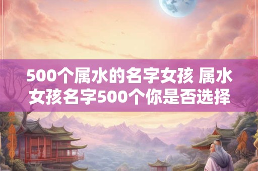 500个属水的名字女孩 属水女孩名字500个你是否选择了其中一个 500个属水的名字女孩 属水女孩名字500个你是否选择了其中一个