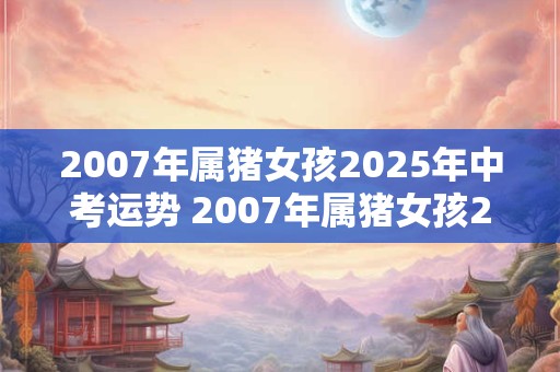 2007年属猪女孩2025年中考运势 2007年属猪女孩2025年中考运势如何