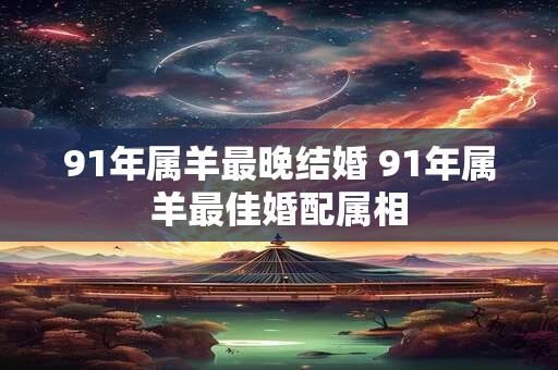 91年属羊最晚结婚 91年属羊最佳婚配属相