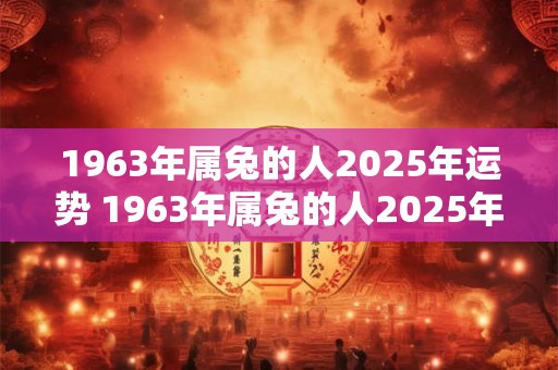 1963年属兔的人2025年运势 1963年属兔的人2025年运势如何