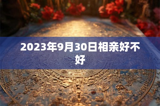 2023年9月30日相亲好不好 2023年9月30日相亲好不好