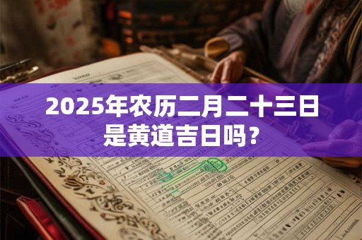 2025年农历二月二十三日是黄道吉日吗? 2025年农历二月二十三日是黄道吉日吗?