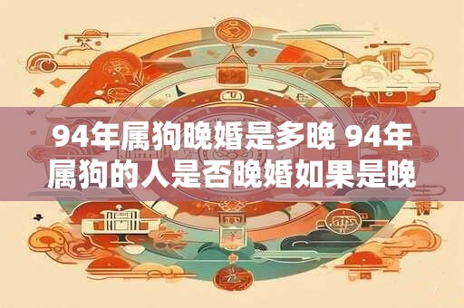 94年属狗晚婚是多晚 94年属狗的人是否晚婚如果是晚婚的年龄是多少 94年属狗晚婚是多晚 94年属狗的人是否晚婚如果是晚婚的年龄是多少