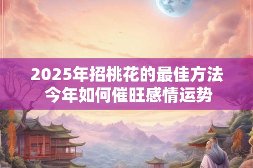 2025年招桃花的最佳方法 今年如何催旺感情运势