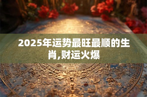 2025年运势最旺最顺的生肖,财运火爆