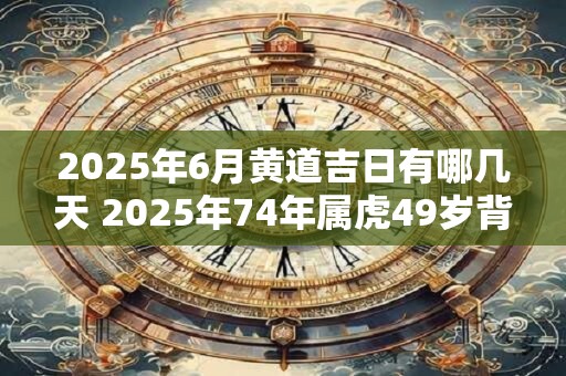 2025年6月黄道吉日有哪几天 2025年74年属虎49岁背叛婚姻