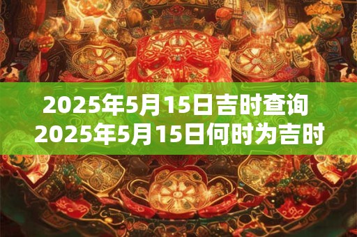 2025年5月15日吉时查询 2025年5月15日何时为吉时